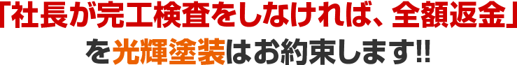 「社長が完工検査をしなければ、全額返金」を光輝塗装はお約束します!!