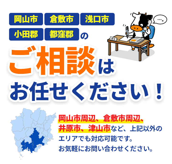 岡山市、倉敷市、浅口市、小田郡、都窪郡のご相談はお任せください! 岡山市周辺、倉敷市周辺、井原市、津山市など、上記以外のエリアでも対応可能です。お気軽にお問い合わせください。