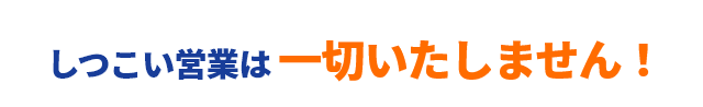 しつこい営業は 一切いたしません！